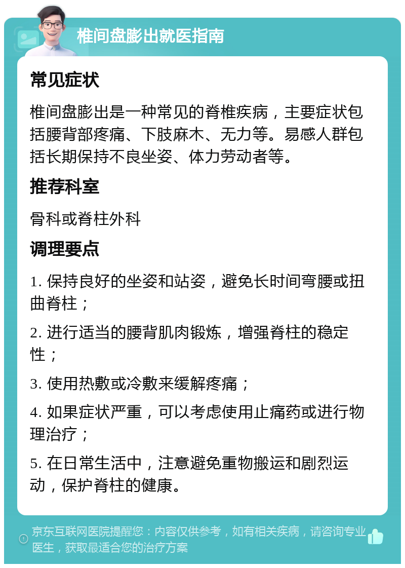 椎间盘膨出就医指南 常见症状 椎间盘膨出是一种常见的脊椎疾病，主要症状包括腰背部疼痛、下肢麻木、无力等。易感人群包括长期保持不良坐姿、体力劳动者等。 推荐科室 骨科或脊柱外科 调理要点 1. 保持良好的坐姿和站姿，避免长时间弯腰或扭曲脊柱； 2. 进行适当的腰背肌肉锻炼，增强脊柱的稳定性； 3. 使用热敷或冷敷来缓解疼痛； 4. 如果症状严重，可以考虑使用止痛药或进行物理治疗； 5. 在日常生活中，注意避免重物搬运和剧烈运动，保护脊柱的健康。