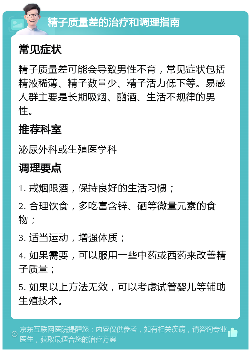 精子质量差的治疗和调理指南 常见症状 精子质量差可能会导致男性不育，常见症状包括精液稀薄、精子数量少、精子活力低下等。易感人群主要是长期吸烟、酗酒、生活不规律的男性。 推荐科室 泌尿外科或生殖医学科 调理要点 1. 戒烟限酒，保持良好的生活习惯； 2. 合理饮食，多吃富含锌、硒等微量元素的食物； 3. 适当运动，增强体质； 4. 如果需要，可以服用一些中药或西药来改善精子质量； 5. 如果以上方法无效，可以考虑试管婴儿等辅助生殖技术。