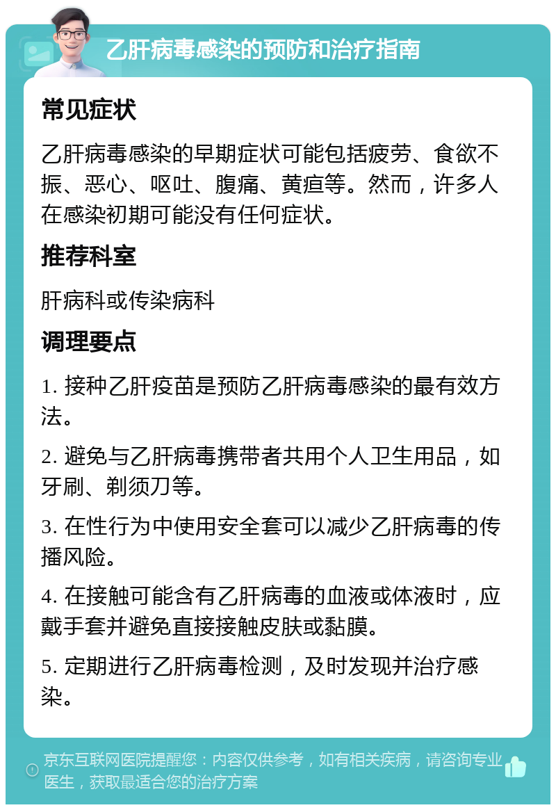 乙肝病毒感染的预防和治疗指南 常见症状 乙肝病毒感染的早期症状可能包括疲劳、食欲不振、恶心、呕吐、腹痛、黄疸等。然而，许多人在感染初期可能没有任何症状。 推荐科室 肝病科或传染病科 调理要点 1. 接种乙肝疫苗是预防乙肝病毒感染的最有效方法。 2. 避免与乙肝病毒携带者共用个人卫生用品，如牙刷、剃须刀等。 3. 在性行为中使用安全套可以减少乙肝病毒的传播风险。 4. 在接触可能含有乙肝病毒的血液或体液时，应戴手套并避免直接接触皮肤或黏膜。 5. 定期进行乙肝病毒检测，及时发现并治疗感染。