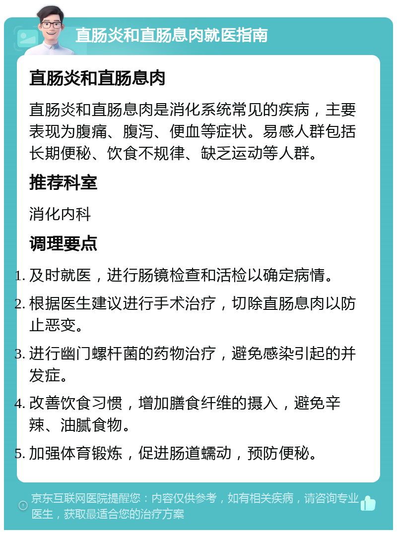 直肠炎和直肠息肉就医指南 直肠炎和直肠息肉 直肠炎和直肠息肉是消化系统常见的疾病，主要表现为腹痛、腹泻、便血等症状。易感人群包括长期便秘、饮食不规律、缺乏运动等人群。 推荐科室 消化内科 调理要点 及时就医，进行肠镜检查和活检以确定病情。 根据医生建议进行手术治疗，切除直肠息肉以防止恶变。 进行幽门螺杆菌的药物治疗，避免感染引起的并发症。 改善饮食习惯，增加膳食纤维的摄入，避免辛辣、油腻食物。 加强体育锻炼，促进肠道蠕动，预防便秘。