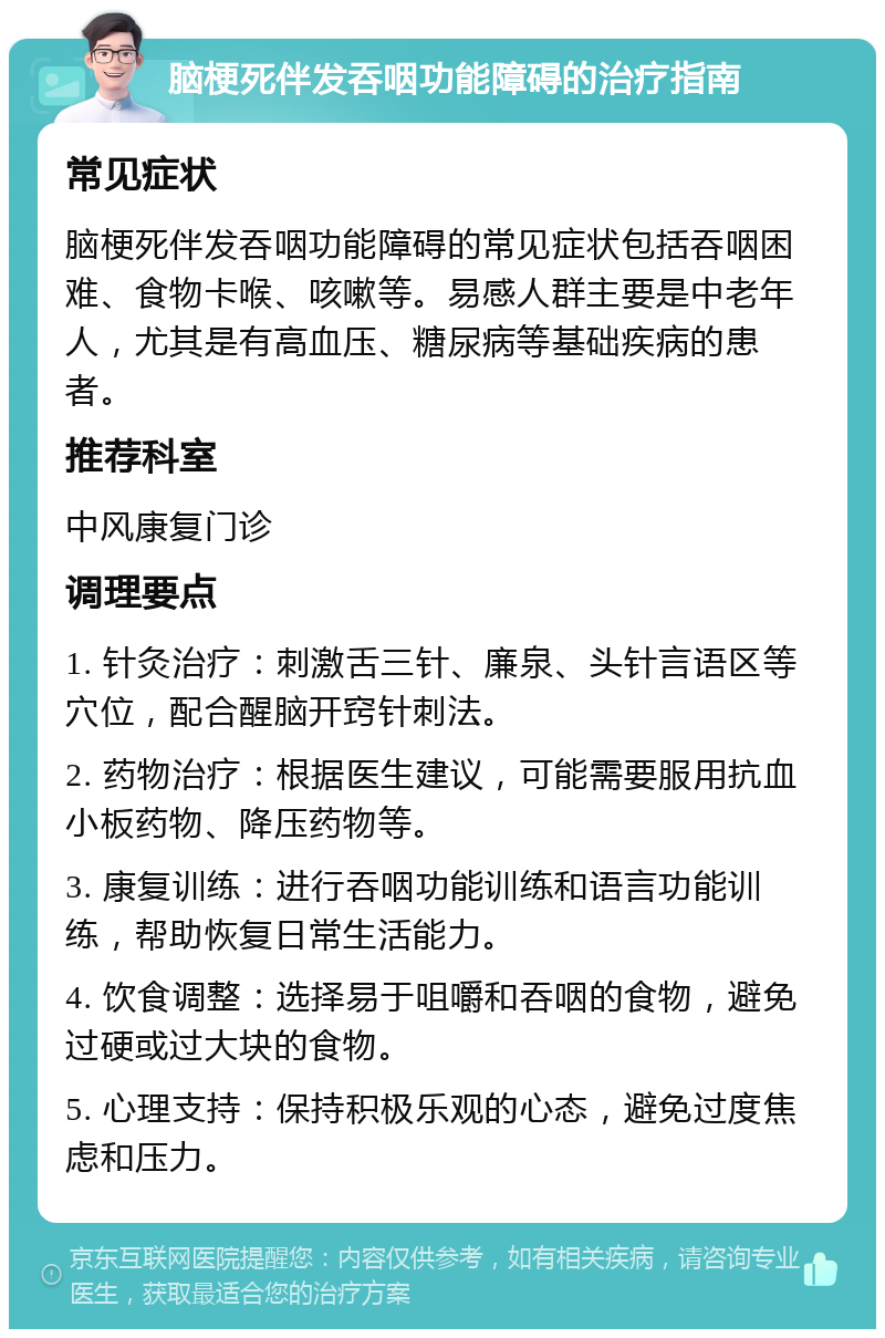 脑梗死伴发吞咽功能障碍的治疗指南 常见症状 脑梗死伴发吞咽功能障碍的常见症状包括吞咽困难、食物卡喉、咳嗽等。易感人群主要是中老年人，尤其是有高血压、糖尿病等基础疾病的患者。 推荐科室 中风康复门诊 调理要点 1. 针灸治疗：刺激舌三针、廉泉、头针言语区等穴位，配合醒脑开窍针刺法。 2. 药物治疗：根据医生建议，可能需要服用抗血小板药物、降压药物等。 3. 康复训练：进行吞咽功能训练和语言功能训练，帮助恢复日常生活能力。 4. 饮食调整：选择易于咀嚼和吞咽的食物，避免过硬或过大块的食物。 5. 心理支持：保持积极乐观的心态，避免过度焦虑和压力。