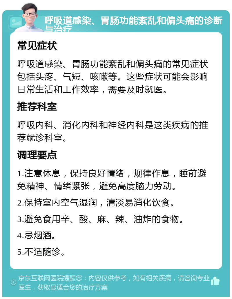 呼吸道感染、胃肠功能紊乱和偏头痛的诊断与治疗 常见症状 呼吸道感染、胃肠功能紊乱和偏头痛的常见症状包括头疼、气短、咳嗽等。这些症状可能会影响日常生活和工作效率，需要及时就医。 推荐科室 呼吸内科、消化内科和神经内科是这类疾病的推荐就诊科室。 调理要点 1.注意休息，保持良好情绪，规律作息，睡前避免精神、情绪紧张，避免高度脑力劳动。 2.保持室内空气湿润，清淡易消化饮食。 3.避免食用辛、酸、麻、辣、油炸的食物。 4.忌烟酒。 5.不适随诊。