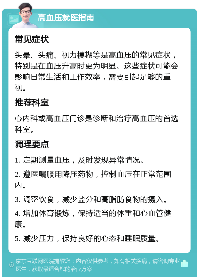 高血压就医指南 常见症状 头晕、头痛、视力模糊等是高血压的常见症状，特别是在血压升高时更为明显。这些症状可能会影响日常生活和工作效率，需要引起足够的重视。 推荐科室 心内科或高血压门诊是诊断和治疗高血压的首选科室。 调理要点 1. 定期测量血压，及时发现异常情况。 2. 遵医嘱服用降压药物，控制血压在正常范围内。 3. 调整饮食，减少盐分和高脂肪食物的摄入。 4. 增加体育锻炼，保持适当的体重和心血管健康。 5. 减少压力，保持良好的心态和睡眠质量。