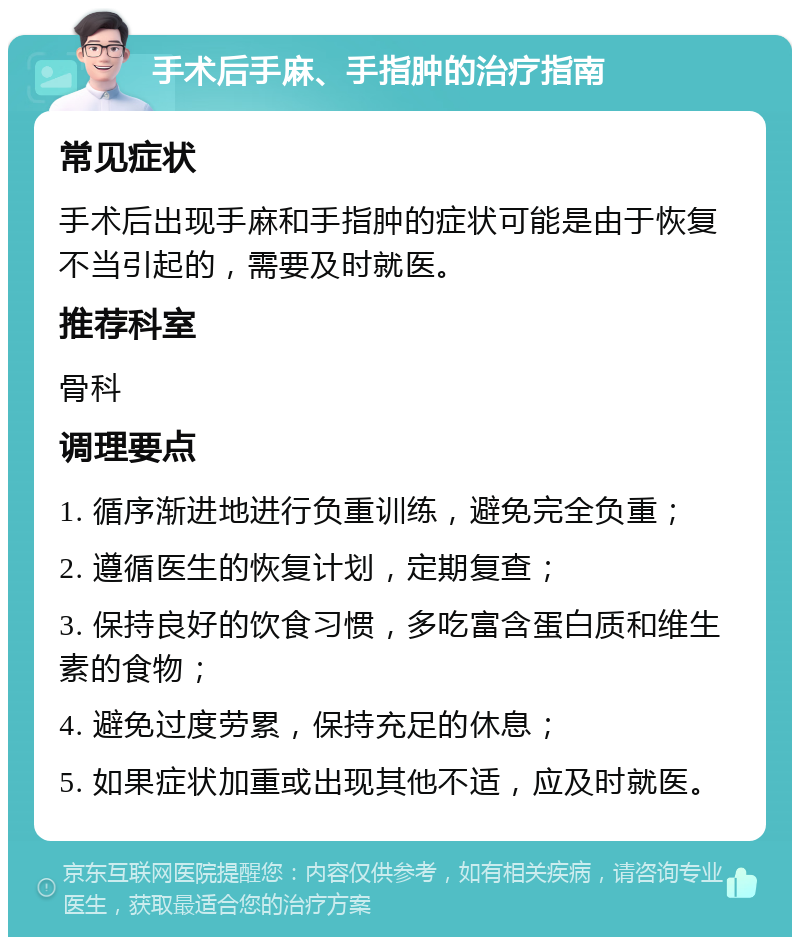 手术后手麻、手指肿的治疗指南 常见症状 手术后出现手麻和手指肿的症状可能是由于恢复不当引起的，需要及时就医。 推荐科室 骨科 调理要点 1. 循序渐进地进行负重训练，避免完全负重； 2. 遵循医生的恢复计划，定期复查； 3. 保持良好的饮食习惯，多吃富含蛋白质和维生素的食物； 4. 避免过度劳累，保持充足的休息； 5. 如果症状加重或出现其他不适，应及时就医。