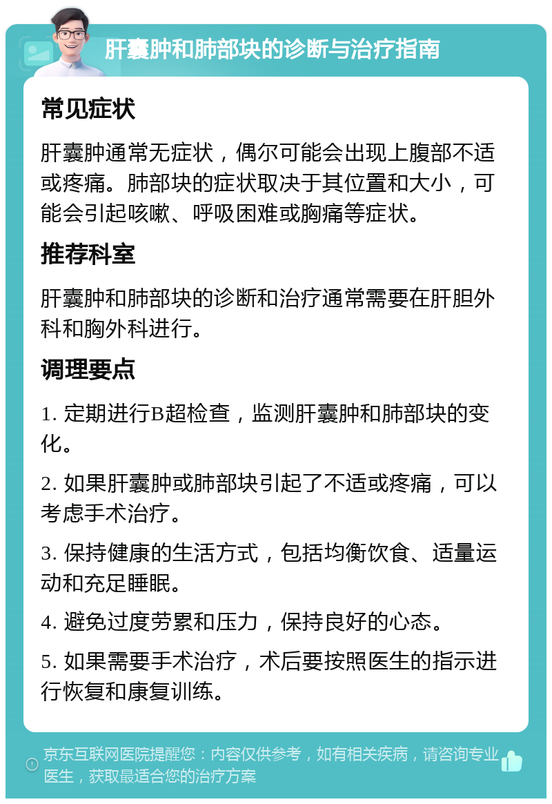 肝囊肿和肺部块的诊断与治疗指南 常见症状 肝囊肿通常无症状，偶尔可能会出现上腹部不适或疼痛。肺部块的症状取决于其位置和大小，可能会引起咳嗽、呼吸困难或胸痛等症状。 推荐科室 肝囊肿和肺部块的诊断和治疗通常需要在肝胆外科和胸外科进行。 调理要点 1. 定期进行B超检查，监测肝囊肿和肺部块的变化。 2. 如果肝囊肿或肺部块引起了不适或疼痛，可以考虑手术治疗。 3. 保持健康的生活方式，包括均衡饮食、适量运动和充足睡眠。 4. 避免过度劳累和压力，保持良好的心态。 5. 如果需要手术治疗，术后要按照医生的指示进行恢复和康复训练。