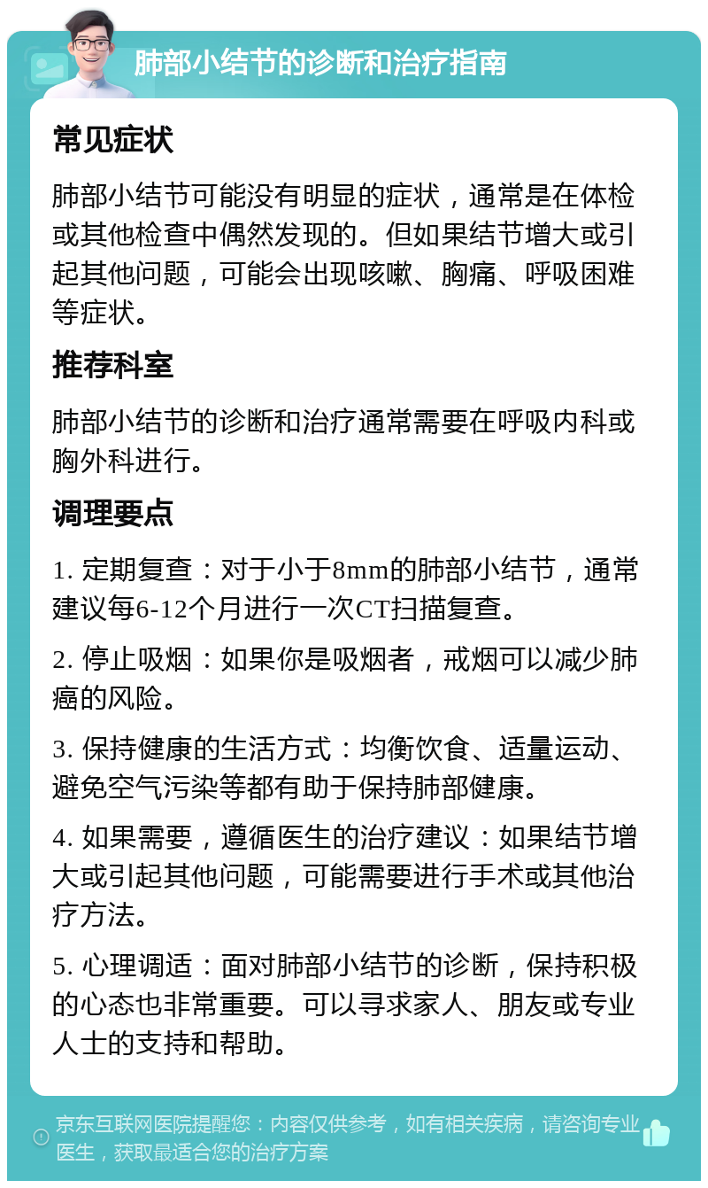 肺部小结节的诊断和治疗指南 常见症状 肺部小结节可能没有明显的症状，通常是在体检或其他检查中偶然发现的。但如果结节增大或引起其他问题，可能会出现咳嗽、胸痛、呼吸困难等症状。 推荐科室 肺部小结节的诊断和治疗通常需要在呼吸内科或胸外科进行。 调理要点 1. 定期复查：对于小于8mm的肺部小结节，通常建议每6-12个月进行一次CT扫描复查。 2. 停止吸烟：如果你是吸烟者，戒烟可以减少肺癌的风险。 3. 保持健康的生活方式：均衡饮食、适量运动、避免空气污染等都有助于保持肺部健康。 4. 如果需要，遵循医生的治疗建议：如果结节增大或引起其他问题，可能需要进行手术或其他治疗方法。 5. 心理调适：面对肺部小结节的诊断，保持积极的心态也非常重要。可以寻求家人、朋友或专业人士的支持和帮助。