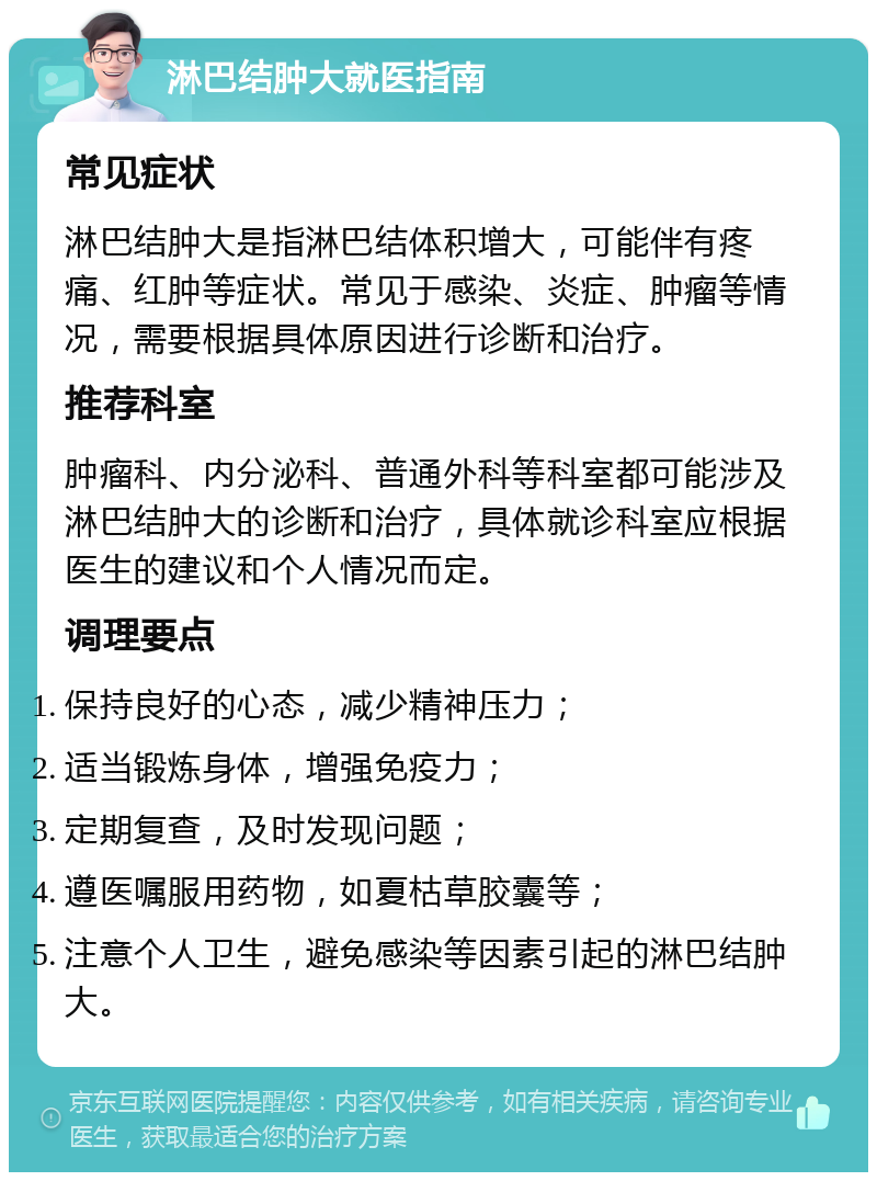 淋巴结肿大就医指南 常见症状 淋巴结肿大是指淋巴结体积增大，可能伴有疼痛、红肿等症状。常见于感染、炎症、肿瘤等情况，需要根据具体原因进行诊断和治疗。 推荐科室 肿瘤科、内分泌科、普通外科等科室都可能涉及淋巴结肿大的诊断和治疗，具体就诊科室应根据医生的建议和个人情况而定。 调理要点 保持良好的心态，减少精神压力； 适当锻炼身体，增强免疫力； 定期复查，及时发现问题； 遵医嘱服用药物，如夏枯草胶囊等； 注意个人卫生，避免感染等因素引起的淋巴结肿大。