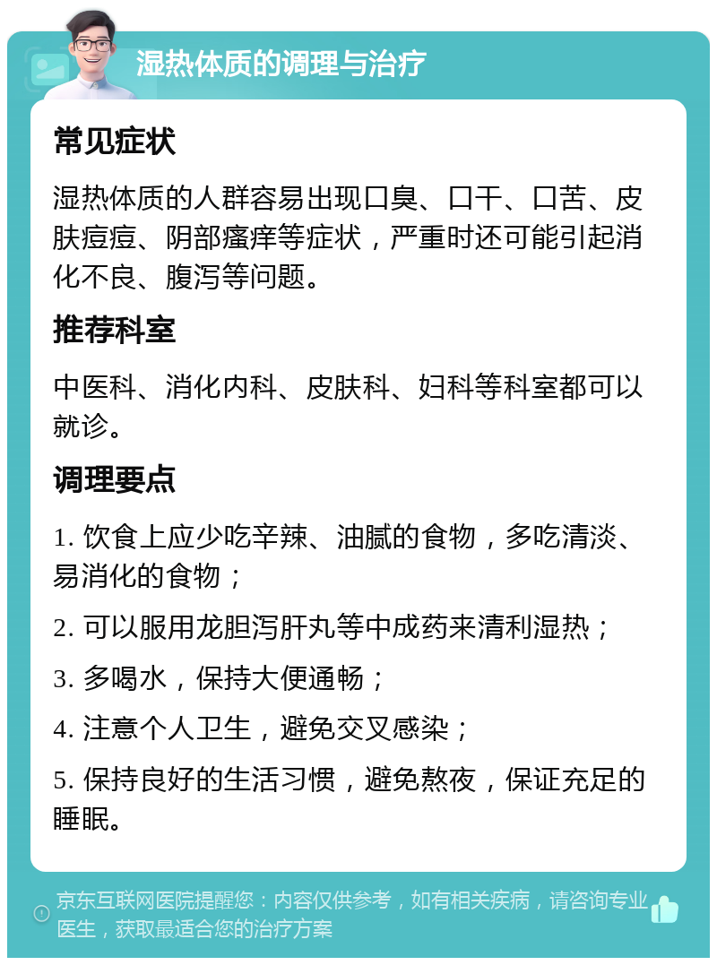 湿热体质的调理与治疗 常见症状 湿热体质的人群容易出现口臭、口干、口苦、皮肤痘痘、阴部瘙痒等症状，严重时还可能引起消化不良、腹泻等问题。 推荐科室 中医科、消化内科、皮肤科、妇科等科室都可以就诊。 调理要点 1. 饮食上应少吃辛辣、油腻的食物，多吃清淡、易消化的食物； 2. 可以服用龙胆泻肝丸等中成药来清利湿热； 3. 多喝水，保持大便通畅； 4. 注意个人卫生，避免交叉感染； 5. 保持良好的生活习惯，避免熬夜，保证充足的睡眠。