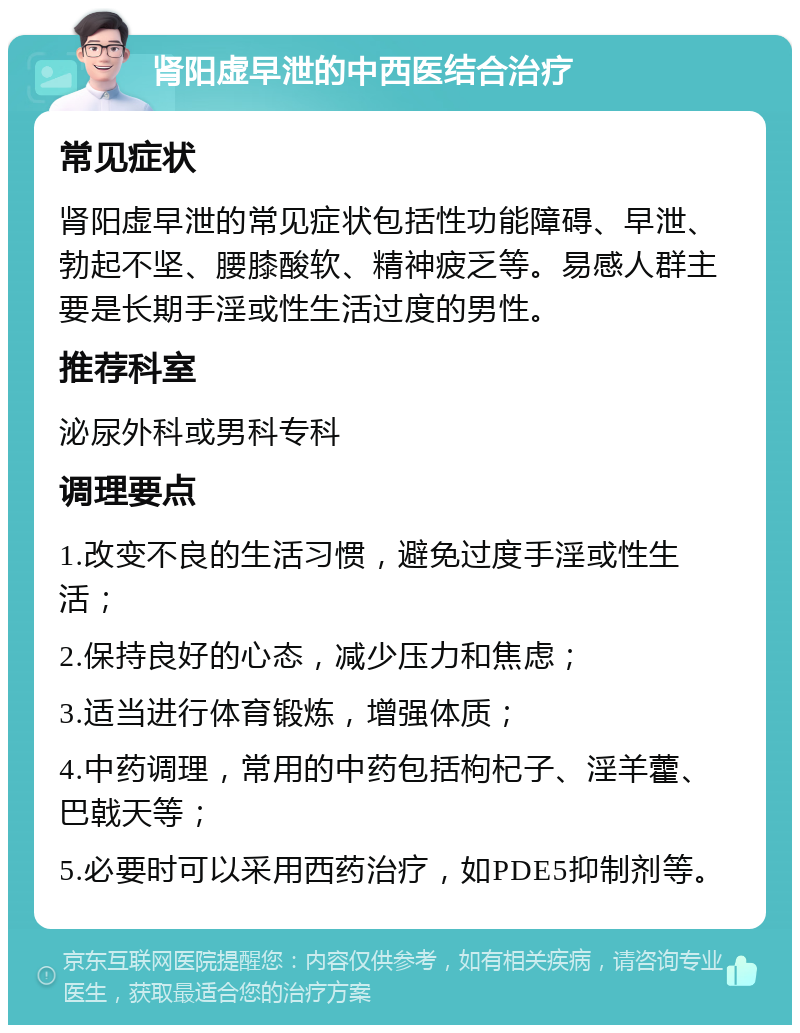 肾阳虚早泄的中西医结合治疗 常见症状 肾阳虚早泄的常见症状包括性功能障碍、早泄、勃起不坚、腰膝酸软、精神疲乏等。易感人群主要是长期手淫或性生活过度的男性。 推荐科室 泌尿外科或男科专科 调理要点 1.改变不良的生活习惯，避免过度手淫或性生活； 2.保持良好的心态，减少压力和焦虑； 3.适当进行体育锻炼，增强体质； 4.中药调理，常用的中药包括枸杞子、淫羊藿、巴戟天等； 5.必要时可以采用西药治疗，如PDE5抑制剂等。