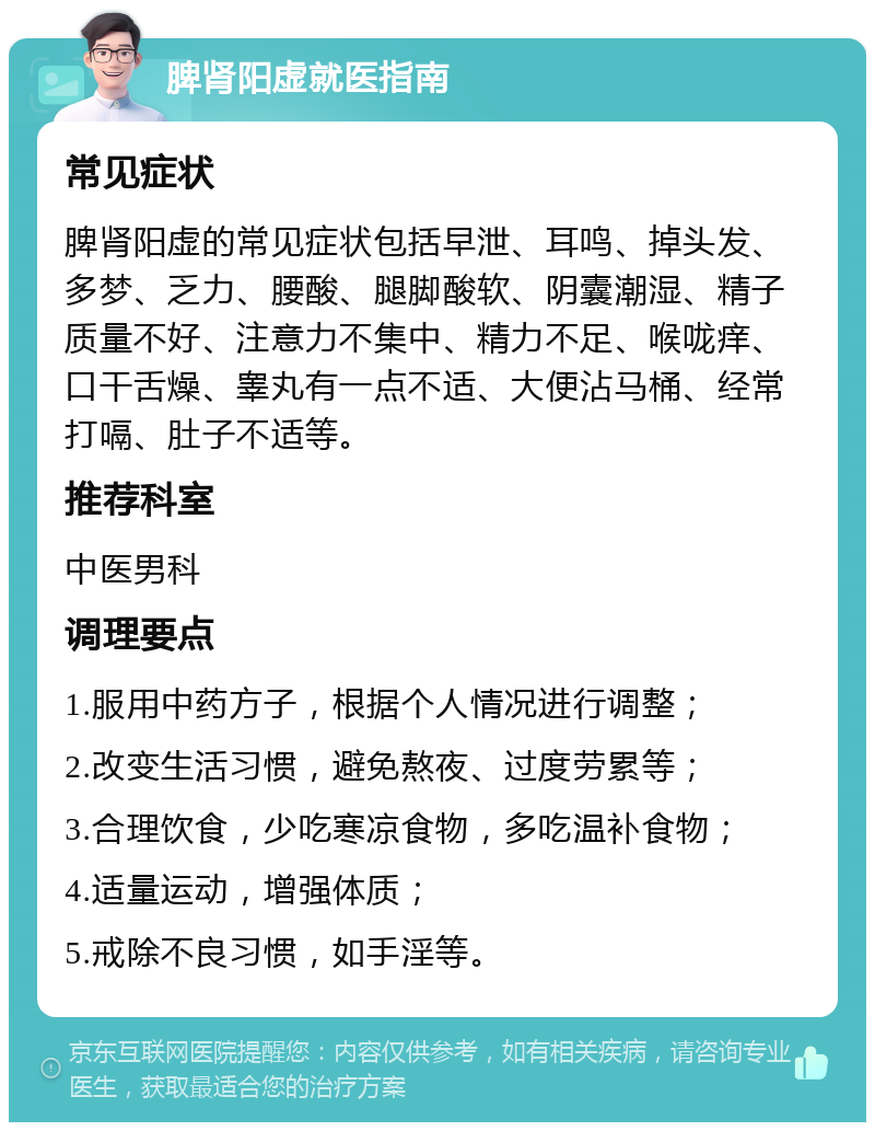 脾肾阳虚就医指南 常见症状 脾肾阳虚的常见症状包括早泄、耳鸣、掉头发、多梦、乏力、腰酸、腿脚酸软、阴囊潮湿、精子质量不好、注意力不集中、精力不足、喉咙痒、口干舌燥、睾丸有一点不适、大便沾马桶、经常打嗝、肚子不适等。 推荐科室 中医男科 调理要点 1.服用中药方子，根据个人情况进行调整； 2.改变生活习惯，避免熬夜、过度劳累等； 3.合理饮食，少吃寒凉食物，多吃温补食物； 4.适量运动，增强体质； 5.戒除不良习惯，如手淫等。