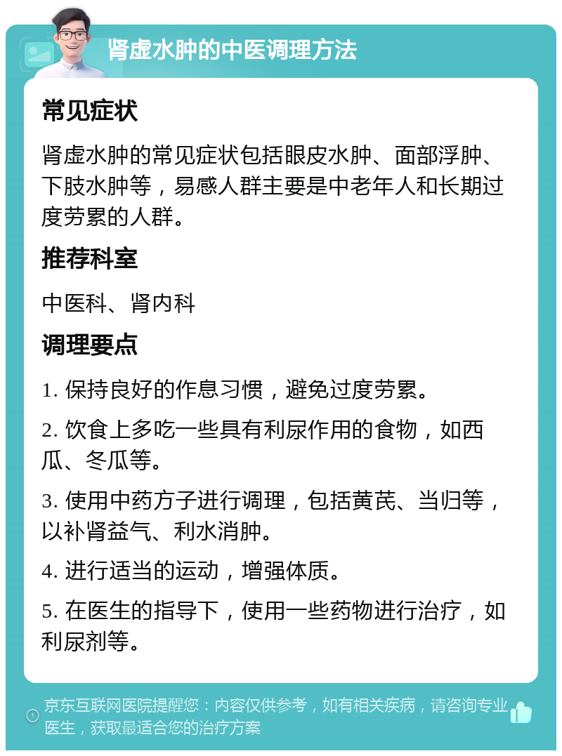 肾虚水肿的中医调理方法 常见症状 肾虚水肿的常见症状包括眼皮水肿、面部浮肿、下肢水肿等，易感人群主要是中老年人和长期过度劳累的人群。 推荐科室 中医科、肾内科 调理要点 1. 保持良好的作息习惯，避免过度劳累。 2. 饮食上多吃一些具有利尿作用的食物，如西瓜、冬瓜等。 3. 使用中药方子进行调理，包括黄芪、当归等，以补肾益气、利水消肿。 4. 进行适当的运动，增强体质。 5. 在医生的指导下，使用一些药物进行治疗，如利尿剂等。