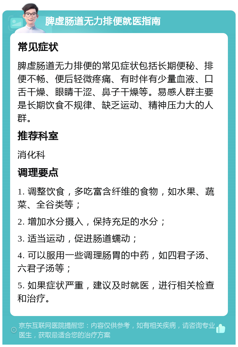 脾虚肠道无力排便就医指南 常见症状 脾虚肠道无力排便的常见症状包括长期便秘、排便不畅、便后轻微疼痛、有时伴有少量血液、口舌干燥、眼睛干涩、鼻子干燥等。易感人群主要是长期饮食不规律、缺乏运动、精神压力大的人群。 推荐科室 消化科 调理要点 1. 调整饮食，多吃富含纤维的食物，如水果、蔬菜、全谷类等； 2. 增加水分摄入，保持充足的水分； 3. 适当运动，促进肠道蠕动； 4. 可以服用一些调理肠胃的中药，如四君子汤、六君子汤等； 5. 如果症状严重，建议及时就医，进行相关检查和治疗。