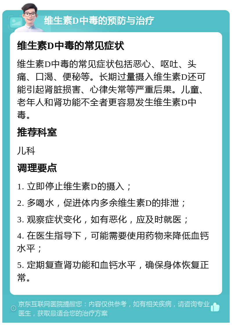 维生素D中毒的预防与治疗 维生素D中毒的常见症状 维生素D中毒的常见症状包括恶心、呕吐、头痛、口渴、便秘等。长期过量摄入维生素D还可能引起肾脏损害、心律失常等严重后果。儿童、老年人和肾功能不全者更容易发生维生素D中毒。 推荐科室 儿科 调理要点 1. 立即停止维生素D的摄入； 2. 多喝水，促进体内多余维生素D的排泄； 3. 观察症状变化，如有恶化，应及时就医； 4. 在医生指导下，可能需要使用药物来降低血钙水平； 5. 定期复查肾功能和血钙水平，确保身体恢复正常。