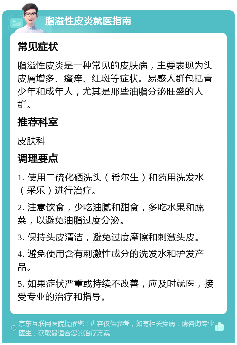 脂溢性皮炎就医指南 常见症状 脂溢性皮炎是一种常见的皮肤病，主要表现为头皮屑增多、瘙痒、红斑等症状。易感人群包括青少年和成年人，尤其是那些油脂分泌旺盛的人群。 推荐科室 皮肤科 调理要点 1. 使用二硫化硒洗头（希尔生）和药用洗发水（采乐）进行治疗。 2. 注意饮食，少吃油腻和甜食，多吃水果和蔬菜，以避免油脂过度分泌。 3. 保持头皮清洁，避免过度摩擦和刺激头皮。 4. 避免使用含有刺激性成分的洗发水和护发产品。 5. 如果症状严重或持续不改善，应及时就医，接受专业的治疗和指导。