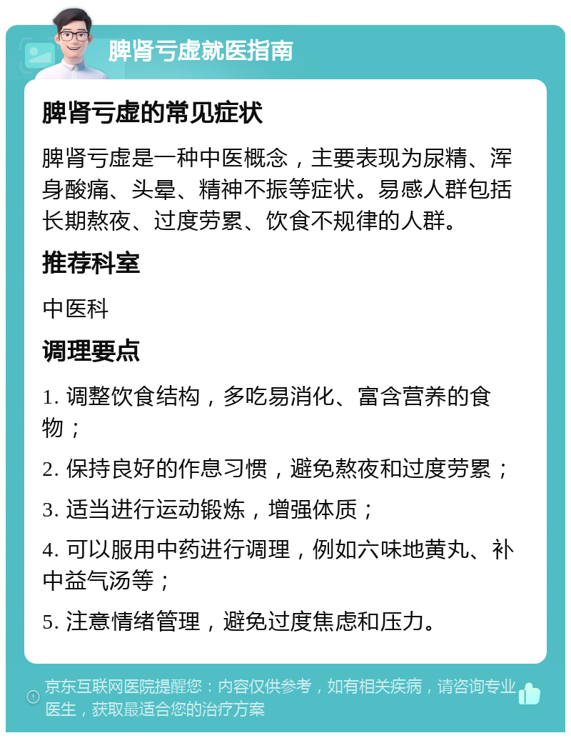 脾肾亏虚就医指南 脾肾亏虚的常见症状 脾肾亏虚是一种中医概念，主要表现为尿精、浑身酸痛、头晕、精神不振等症状。易感人群包括长期熬夜、过度劳累、饮食不规律的人群。 推荐科室 中医科 调理要点 1. 调整饮食结构，多吃易消化、富含营养的食物； 2. 保持良好的作息习惯，避免熬夜和过度劳累； 3. 适当进行运动锻炼，增强体质； 4. 可以服用中药进行调理，例如六味地黄丸、补中益气汤等； 5. 注意情绪管理，避免过度焦虑和压力。