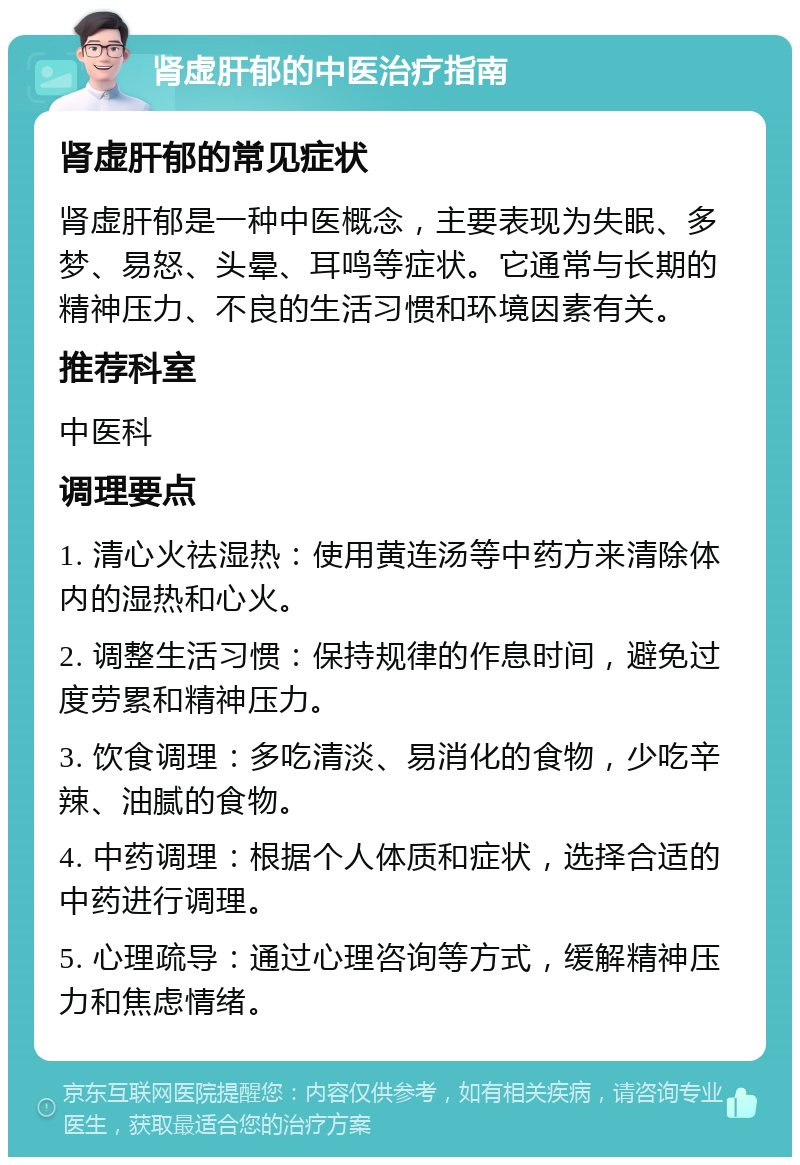 肾虚肝郁的中医治疗指南 肾虚肝郁的常见症状 肾虚肝郁是一种中医概念，主要表现为失眠、多梦、易怒、头晕、耳鸣等症状。它通常与长期的精神压力、不良的生活习惯和环境因素有关。 推荐科室 中医科 调理要点 1. 清心火祛湿热：使用黄连汤等中药方来清除体内的湿热和心火。 2. 调整生活习惯：保持规律的作息时间，避免过度劳累和精神压力。 3. 饮食调理：多吃清淡、易消化的食物，少吃辛辣、油腻的食物。 4. 中药调理：根据个人体质和症状，选择合适的中药进行调理。 5. 心理疏导：通过心理咨询等方式，缓解精神压力和焦虑情绪。