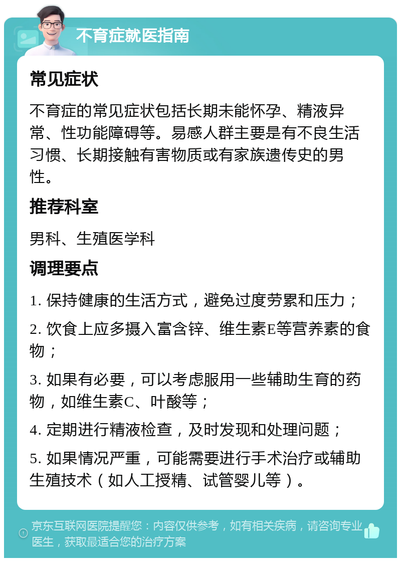 不育症就医指南 常见症状 不育症的常见症状包括长期未能怀孕、精液异常、性功能障碍等。易感人群主要是有不良生活习惯、长期接触有害物质或有家族遗传史的男性。 推荐科室 男科、生殖医学科 调理要点 1. 保持健康的生活方式，避免过度劳累和压力； 2. 饮食上应多摄入富含锌、维生素E等营养素的食物； 3. 如果有必要，可以考虑服用一些辅助生育的药物，如维生素C、叶酸等； 4. 定期进行精液检查，及时发现和处理问题； 5. 如果情况严重，可能需要进行手术治疗或辅助生殖技术（如人工授精、试管婴儿等）。