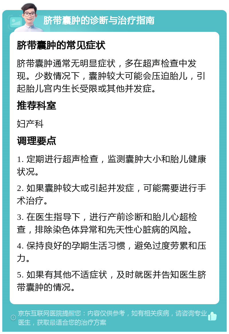 脐带囊肿的诊断与治疗指南 脐带囊肿的常见症状 脐带囊肿通常无明显症状，多在超声检查中发现。少数情况下，囊肿较大可能会压迫胎儿，引起胎儿宫内生长受限或其他并发症。 推荐科室 妇产科 调理要点 1. 定期进行超声检查，监测囊肿大小和胎儿健康状况。 2. 如果囊肿较大或引起并发症，可能需要进行手术治疗。 3. 在医生指导下，进行产前诊断和胎儿心超检查，排除染色体异常和先天性心脏病的风险。 4. 保持良好的孕期生活习惯，避免过度劳累和压力。 5. 如果有其他不适症状，及时就医并告知医生脐带囊肿的情况。