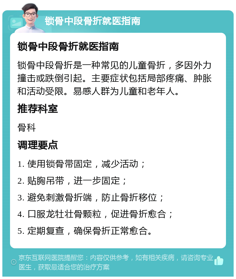 锁骨中段骨折就医指南 锁骨中段骨折就医指南 锁骨中段骨折是一种常见的儿童骨折，多因外力撞击或跌倒引起。主要症状包括局部疼痛、肿胀和活动受限。易感人群为儿童和老年人。 推荐科室 骨科 调理要点 1. 使用锁骨带固定，减少活动； 2. 贴胸吊带，进一步固定； 3. 避免刺激骨折端，防止骨折移位； 4. 口服龙牡壮骨颗粒，促进骨折愈合； 5. 定期复查，确保骨折正常愈合。