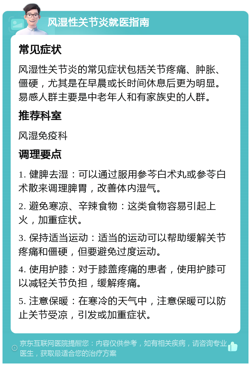 风湿性关节炎就医指南 常见症状 风湿性关节炎的常见症状包括关节疼痛、肿胀、僵硬，尤其是在早晨或长时间休息后更为明显。易感人群主要是中老年人和有家族史的人群。 推荐科室 风湿免疫科 调理要点 1. 健脾去湿：可以通过服用参芩白术丸或参苓白术散来调理脾胃，改善体内湿气。 2. 避免寒凉、辛辣食物：这类食物容易引起上火，加重症状。 3. 保持适当运动：适当的运动可以帮助缓解关节疼痛和僵硬，但要避免过度运动。 4. 使用护膝：对于膝盖疼痛的患者，使用护膝可以减轻关节负担，缓解疼痛。 5. 注意保暖：在寒冷的天气中，注意保暖可以防止关节受凉，引发或加重症状。