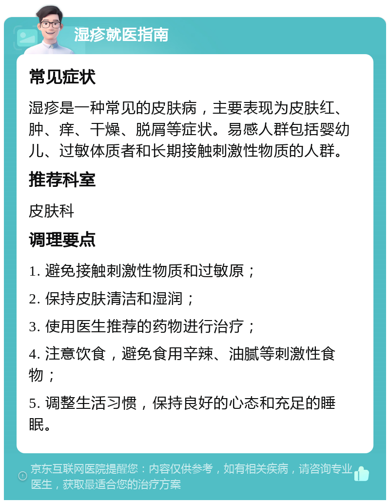 湿疹就医指南 常见症状 湿疹是一种常见的皮肤病，主要表现为皮肤红、肿、痒、干燥、脱屑等症状。易感人群包括婴幼儿、过敏体质者和长期接触刺激性物质的人群。 推荐科室 皮肤科 调理要点 1. 避免接触刺激性物质和过敏原； 2. 保持皮肤清洁和湿润； 3. 使用医生推荐的药物进行治疗； 4. 注意饮食，避免食用辛辣、油腻等刺激性食物； 5. 调整生活习惯，保持良好的心态和充足的睡眠。