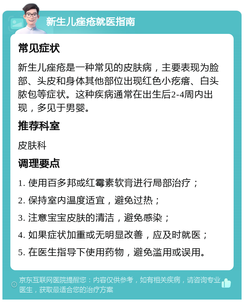 新生儿痤疮就医指南 常见症状 新生儿痤疮是一种常见的皮肤病，主要表现为脸部、头皮和身体其他部位出现红色小疙瘩、白头脓包等症状。这种疾病通常在出生后2-4周内出现，多见于男婴。 推荐科室 皮肤科 调理要点 1. 使用百多邦或红霉素软膏进行局部治疗； 2. 保持室内温度适宜，避免过热； 3. 注意宝宝皮肤的清洁，避免感染； 4. 如果症状加重或无明显改善，应及时就医； 5. 在医生指导下使用药物，避免滥用或误用。