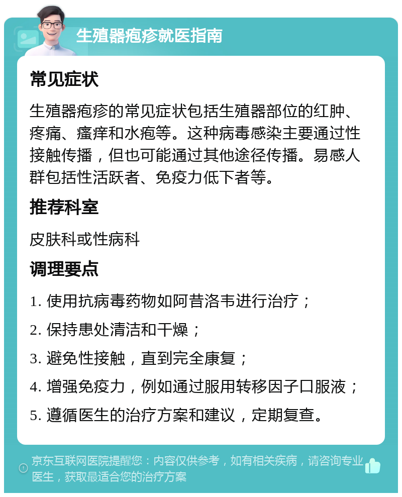 生殖器疱疹就医指南 常见症状 生殖器疱疹的常见症状包括生殖器部位的红肿、疼痛、瘙痒和水疱等。这种病毒感染主要通过性接触传播，但也可能通过其他途径传播。易感人群包括性活跃者、免疫力低下者等。 推荐科室 皮肤科或性病科 调理要点 1. 使用抗病毒药物如阿昔洛韦进行治疗； 2. 保持患处清洁和干燥； 3. 避免性接触，直到完全康复； 4. 增强免疫力，例如通过服用转移因子口服液； 5. 遵循医生的治疗方案和建议，定期复查。