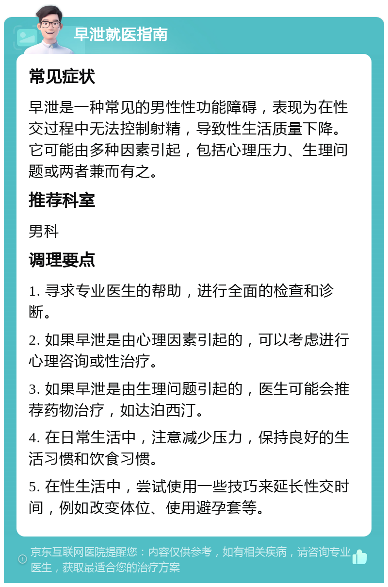 早泄就医指南 常见症状 早泄是一种常见的男性性功能障碍，表现为在性交过程中无法控制射精，导致性生活质量下降。它可能由多种因素引起，包括心理压力、生理问题或两者兼而有之。 推荐科室 男科 调理要点 1. 寻求专业医生的帮助，进行全面的检查和诊断。 2. 如果早泄是由心理因素引起的，可以考虑进行心理咨询或性治疗。 3. 如果早泄是由生理问题引起的，医生可能会推荐药物治疗，如达泊西汀。 4. 在日常生活中，注意减少压力，保持良好的生活习惯和饮食习惯。 5. 在性生活中，尝试使用一些技巧来延长性交时间，例如改变体位、使用避孕套等。