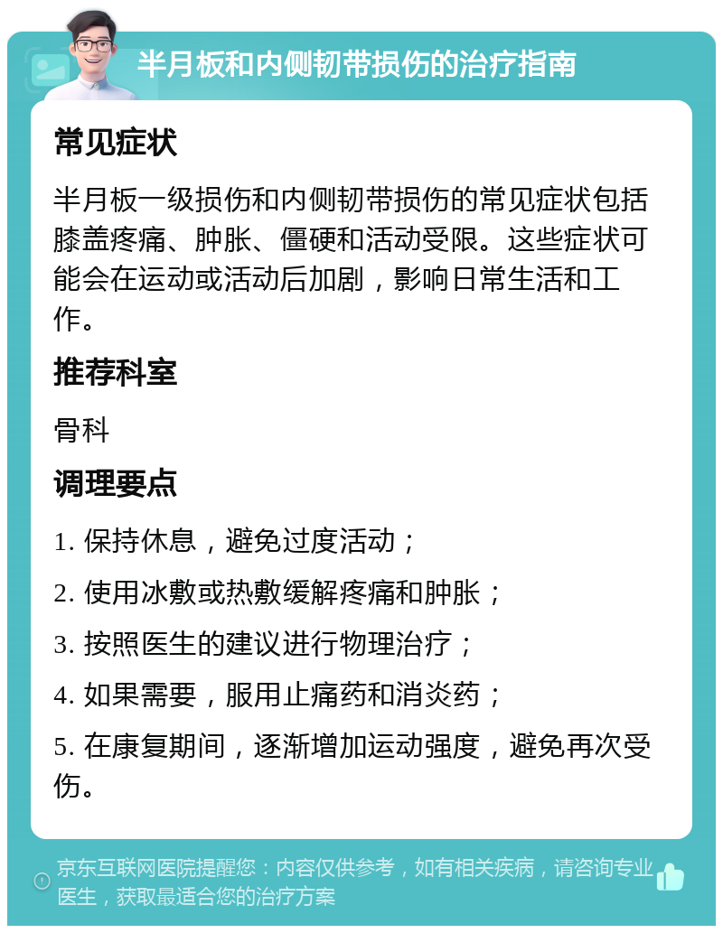 半月板和内侧韧带损伤的治疗指南 常见症状 半月板一级损伤和内侧韧带损伤的常见症状包括膝盖疼痛、肿胀、僵硬和活动受限。这些症状可能会在运动或活动后加剧，影响日常生活和工作。 推荐科室 骨科 调理要点 1. 保持休息，避免过度活动； 2. 使用冰敷或热敷缓解疼痛和肿胀； 3. 按照医生的建议进行物理治疗； 4. 如果需要，服用止痛药和消炎药； 5. 在康复期间，逐渐增加运动强度，避免再次受伤。