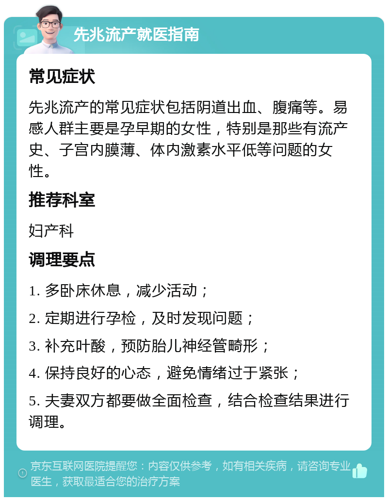 先兆流产就医指南 常见症状 先兆流产的常见症状包括阴道出血、腹痛等。易感人群主要是孕早期的女性，特别是那些有流产史、子宫内膜薄、体内激素水平低等问题的女性。 推荐科室 妇产科 调理要点 1. 多卧床休息，减少活动； 2. 定期进行孕检，及时发现问题； 3. 补充叶酸，预防胎儿神经管畸形； 4. 保持良好的心态，避免情绪过于紧张； 5. 夫妻双方都要做全面检查，结合检查结果进行调理。