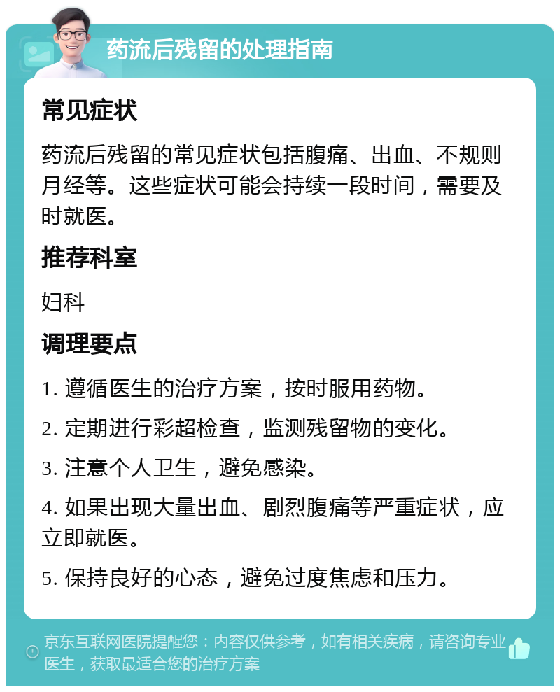 药流后残留的处理指南 常见症状 药流后残留的常见症状包括腹痛、出血、不规则月经等。这些症状可能会持续一段时间，需要及时就医。 推荐科室 妇科 调理要点 1. 遵循医生的治疗方案，按时服用药物。 2. 定期进行彩超检查，监测残留物的变化。 3. 注意个人卫生，避免感染。 4. 如果出现大量出血、剧烈腹痛等严重症状，应立即就医。 5. 保持良好的心态，避免过度焦虑和压力。