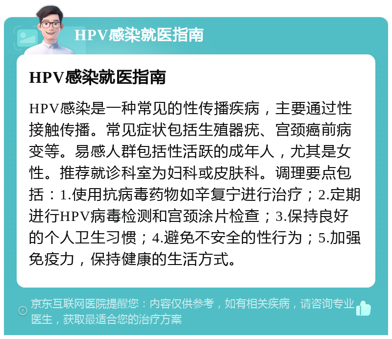 HPV感染就医指南 HPV感染就医指南 HPV感染是一种常见的性传播疾病，主要通过性接触传播。常见症状包括生殖器疣、宫颈癌前病变等。易感人群包括性活跃的成年人，尤其是女性。推荐就诊科室为妇科或皮肤科。调理要点包括：1.使用抗病毒药物如辛复宁进行治疗；2.定期进行HPV病毒检测和宫颈涂片检查；3.保持良好的个人卫生习惯；4.避免不安全的性行为；5.加强免疫力，保持健康的生活方式。