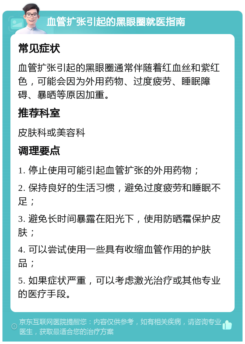 血管扩张引起的黑眼圈就医指南 常见症状 血管扩张引起的黑眼圈通常伴随着红血丝和紫红色，可能会因为外用药物、过度疲劳、睡眠障碍、暴晒等原因加重。 推荐科室 皮肤科或美容科 调理要点 1. 停止使用可能引起血管扩张的外用药物； 2. 保持良好的生活习惯，避免过度疲劳和睡眠不足； 3. 避免长时间暴露在阳光下，使用防晒霜保护皮肤； 4. 可以尝试使用一些具有收缩血管作用的护肤品； 5. 如果症状严重，可以考虑激光治疗或其他专业的医疗手段。