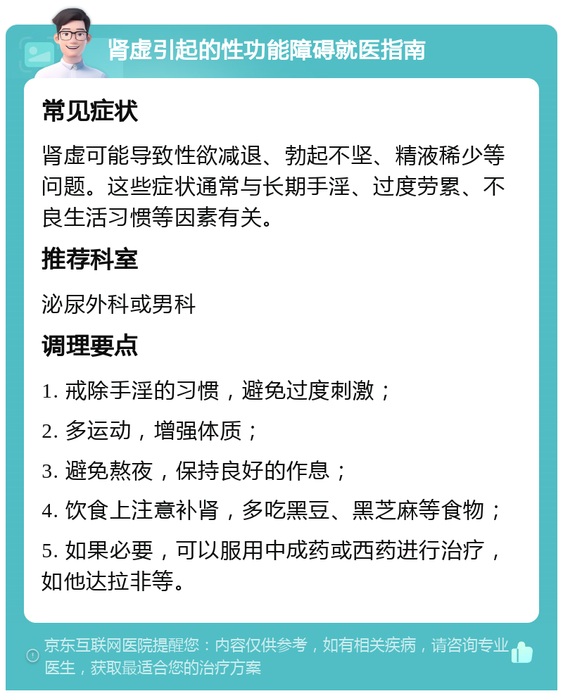 肾虚引起的性功能障碍就医指南 常见症状 肾虚可能导致性欲减退、勃起不坚、精液稀少等问题。这些症状通常与长期手淫、过度劳累、不良生活习惯等因素有关。 推荐科室 泌尿外科或男科 调理要点 1. 戒除手淫的习惯，避免过度刺激； 2. 多运动，增强体质； 3. 避免熬夜，保持良好的作息； 4. 饮食上注意补肾，多吃黑豆、黑芝麻等食物； 5. 如果必要，可以服用中成药或西药进行治疗，如他达拉非等。