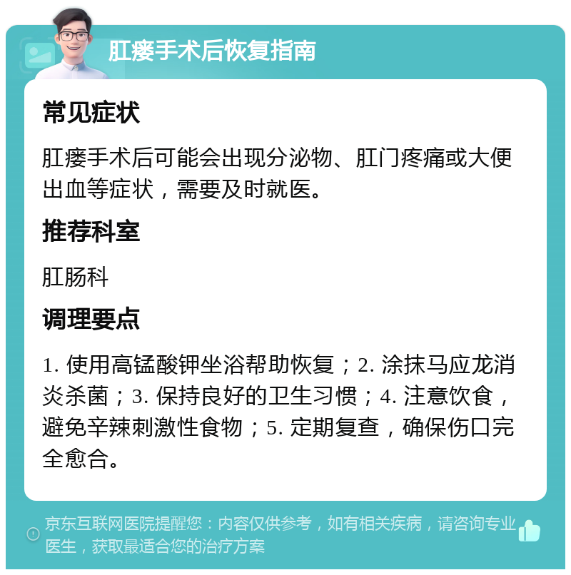 肛瘘手术后恢复指南 常见症状 肛瘘手术后可能会出现分泌物、肛门疼痛或大便出血等症状，需要及时就医。 推荐科室 肛肠科 调理要点 1. 使用高锰酸钾坐浴帮助恢复；2. 涂抹马应龙消炎杀菌；3. 保持良好的卫生习惯；4. 注意饮食，避免辛辣刺激性食物；5. 定期复查，确保伤口完全愈合。