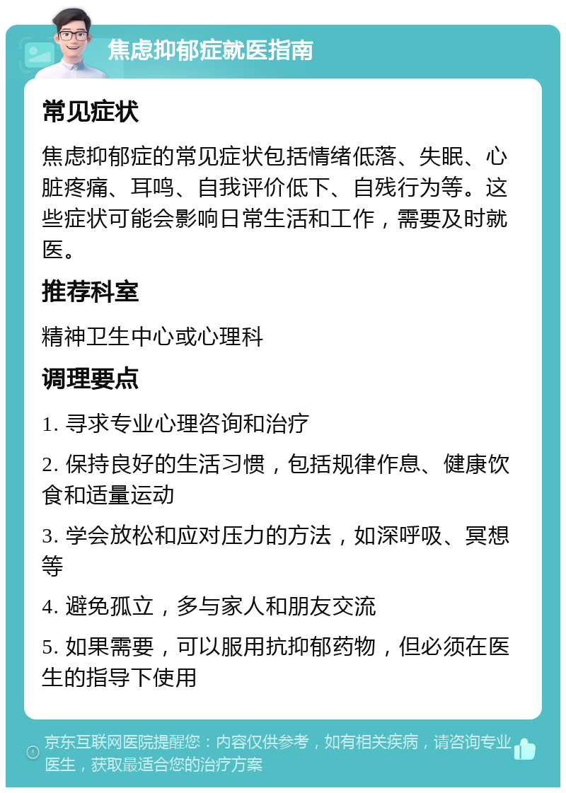 焦虑抑郁症就医指南 常见症状 焦虑抑郁症的常见症状包括情绪低落、失眠、心脏疼痛、耳鸣、自我评价低下、自残行为等。这些症状可能会影响日常生活和工作，需要及时就医。 推荐科室 精神卫生中心或心理科 调理要点 1. 寻求专业心理咨询和治疗 2. 保持良好的生活习惯，包括规律作息、健康饮食和适量运动 3. 学会放松和应对压力的方法，如深呼吸、冥想等 4. 避免孤立，多与家人和朋友交流 5. 如果需要，可以服用抗抑郁药物，但必须在医生的指导下使用