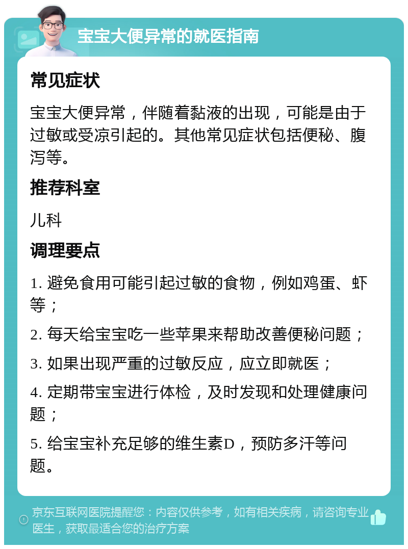 宝宝大便异常的就医指南 常见症状 宝宝大便异常，伴随着黏液的出现，可能是由于过敏或受凉引起的。其他常见症状包括便秘、腹泻等。 推荐科室 儿科 调理要点 1. 避免食用可能引起过敏的食物，例如鸡蛋、虾等； 2. 每天给宝宝吃一些苹果来帮助改善便秘问题； 3. 如果出现严重的过敏反应，应立即就医； 4. 定期带宝宝进行体检，及时发现和处理健康问题； 5. 给宝宝补充足够的维生素D，预防多汗等问题。