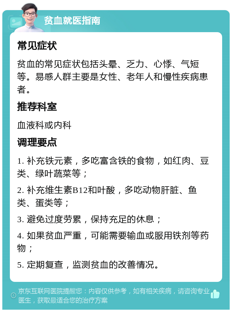 贫血就医指南 常见症状 贫血的常见症状包括头晕、乏力、心悸、气短等。易感人群主要是女性、老年人和慢性疾病患者。 推荐科室 血液科或内科 调理要点 1. 补充铁元素，多吃富含铁的食物，如红肉、豆类、绿叶蔬菜等； 2. 补充维生素B12和叶酸，多吃动物肝脏、鱼类、蛋类等； 3. 避免过度劳累，保持充足的休息； 4. 如果贫血严重，可能需要输血或服用铁剂等药物； 5. 定期复查，监测贫血的改善情况。