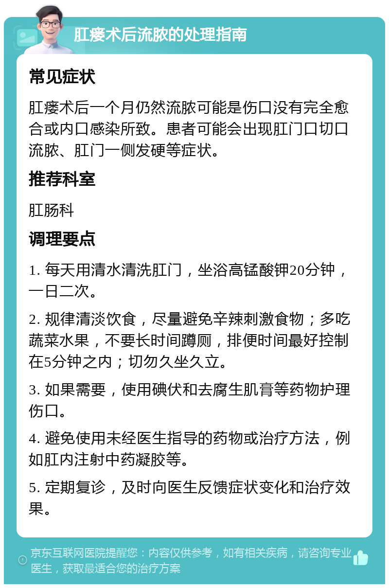 肛瘘术后流脓的处理指南 常见症状 肛瘘术后一个月仍然流脓可能是伤口没有完全愈合或内口感染所致。患者可能会出现肛门口切口流脓、肛门一侧发硬等症状。 推荐科室 肛肠科 调理要点 1. 每天用清水清洗肛门，坐浴高锰酸钾20分钟，一日二次。 2. 规律清淡饮食，尽量避免辛辣刺激食物；多吃蔬菜水果，不要长时间蹲厕，排便时间最好控制在5分钟之内；切勿久坐久立。 3. 如果需要，使用碘伏和去腐生肌膏等药物护理伤口。 4. 避免使用未经医生指导的药物或治疗方法，例如肛内注射中药凝胶等。 5. 定期复诊，及时向医生反馈症状变化和治疗效果。