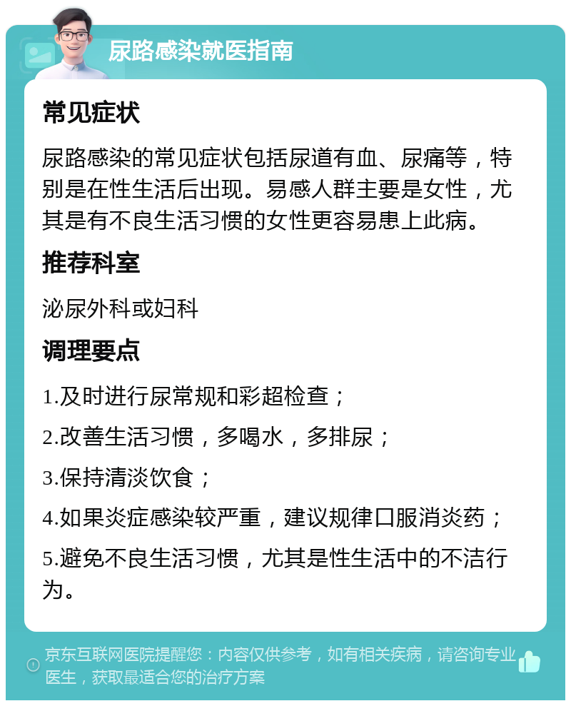 尿路感染就医指南 常见症状 尿路感染的常见症状包括尿道有血、尿痛等，特别是在性生活后出现。易感人群主要是女性，尤其是有不良生活习惯的女性更容易患上此病。 推荐科室 泌尿外科或妇科 调理要点 1.及时进行尿常规和彩超检查； 2.改善生活习惯，多喝水，多排尿； 3.保持清淡饮食； 4.如果炎症感染较严重，建议规律口服消炎药； 5.避免不良生活习惯，尤其是性生活中的不洁行为。