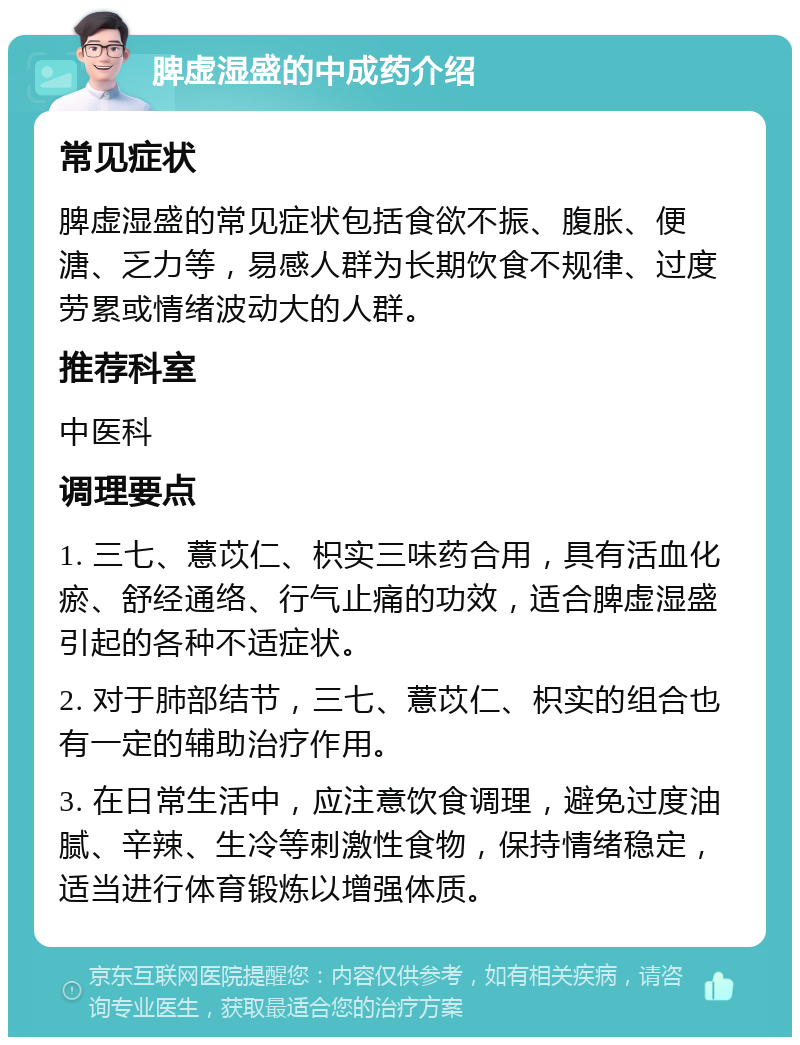 脾虚湿盛的中成药介绍 常见症状 脾虚湿盛的常见症状包括食欲不振、腹胀、便溏、乏力等，易感人群为长期饮食不规律、过度劳累或情绪波动大的人群。 推荐科室 中医科 调理要点 1. 三七、薏苡仁、枳实三味药合用，具有活血化瘀、舒经通络、行气止痛的功效，适合脾虚湿盛引起的各种不适症状。 2. 对于肺部结节，三七、薏苡仁、枳实的组合也有一定的辅助治疗作用。 3. 在日常生活中，应注意饮食调理，避免过度油腻、辛辣、生冷等刺激性食物，保持情绪稳定，适当进行体育锻炼以增强体质。