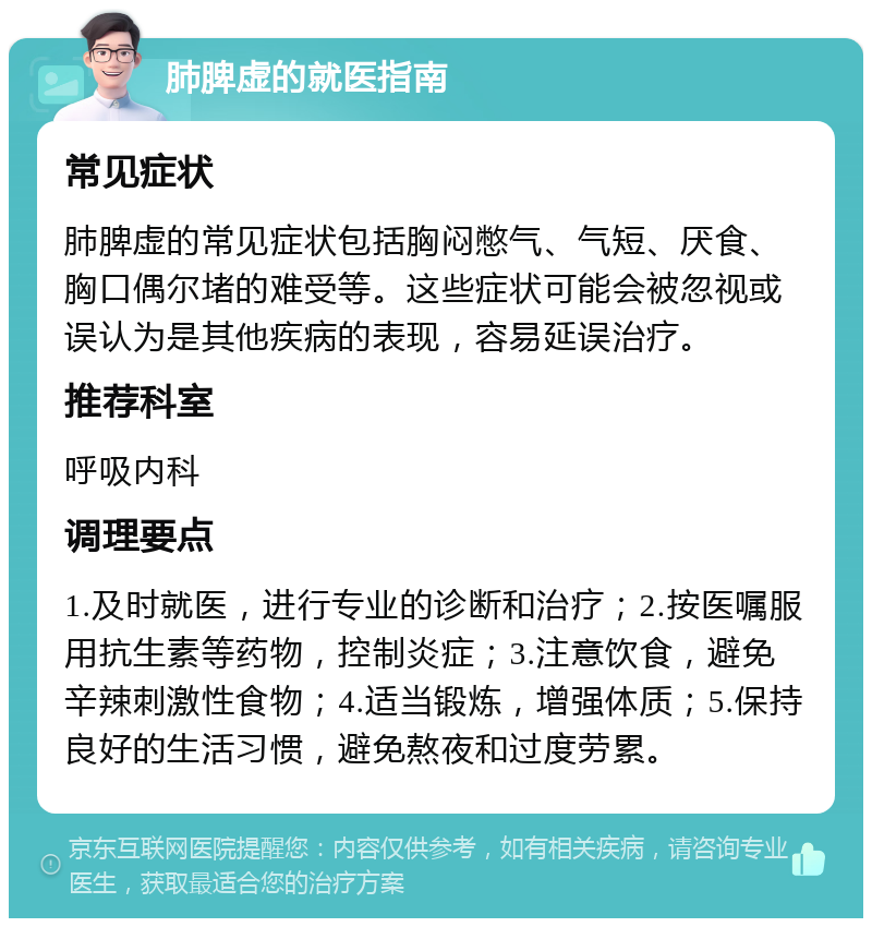 肺脾虚的就医指南 常见症状 肺脾虚的常见症状包括胸闷憋气、气短、厌食、胸口偶尔堵的难受等。这些症状可能会被忽视或误认为是其他疾病的表现，容易延误治疗。 推荐科室 呼吸内科 调理要点 1.及时就医，进行专业的诊断和治疗；2.按医嘱服用抗生素等药物，控制炎症；3.注意饮食，避免辛辣刺激性食物；4.适当锻炼，增强体质；5.保持良好的生活习惯，避免熬夜和过度劳累。