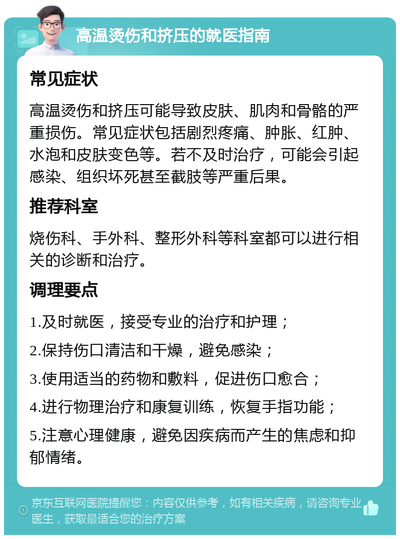 高温烫伤和挤压的就医指南 常见症状 高温烫伤和挤压可能导致皮肤、肌肉和骨骼的严重损伤。常见症状包括剧烈疼痛、肿胀、红肿、水泡和皮肤变色等。若不及时治疗，可能会引起感染、组织坏死甚至截肢等严重后果。 推荐科室 烧伤科、手外科、整形外科等科室都可以进行相关的诊断和治疗。 调理要点 1.及时就医，接受专业的治疗和护理； 2.保持伤口清洁和干燥，避免感染； 3.使用适当的药物和敷料，促进伤口愈合； 4.进行物理治疗和康复训练，恢复手指功能； 5.注意心理健康，避免因疾病而产生的焦虑和抑郁情绪。