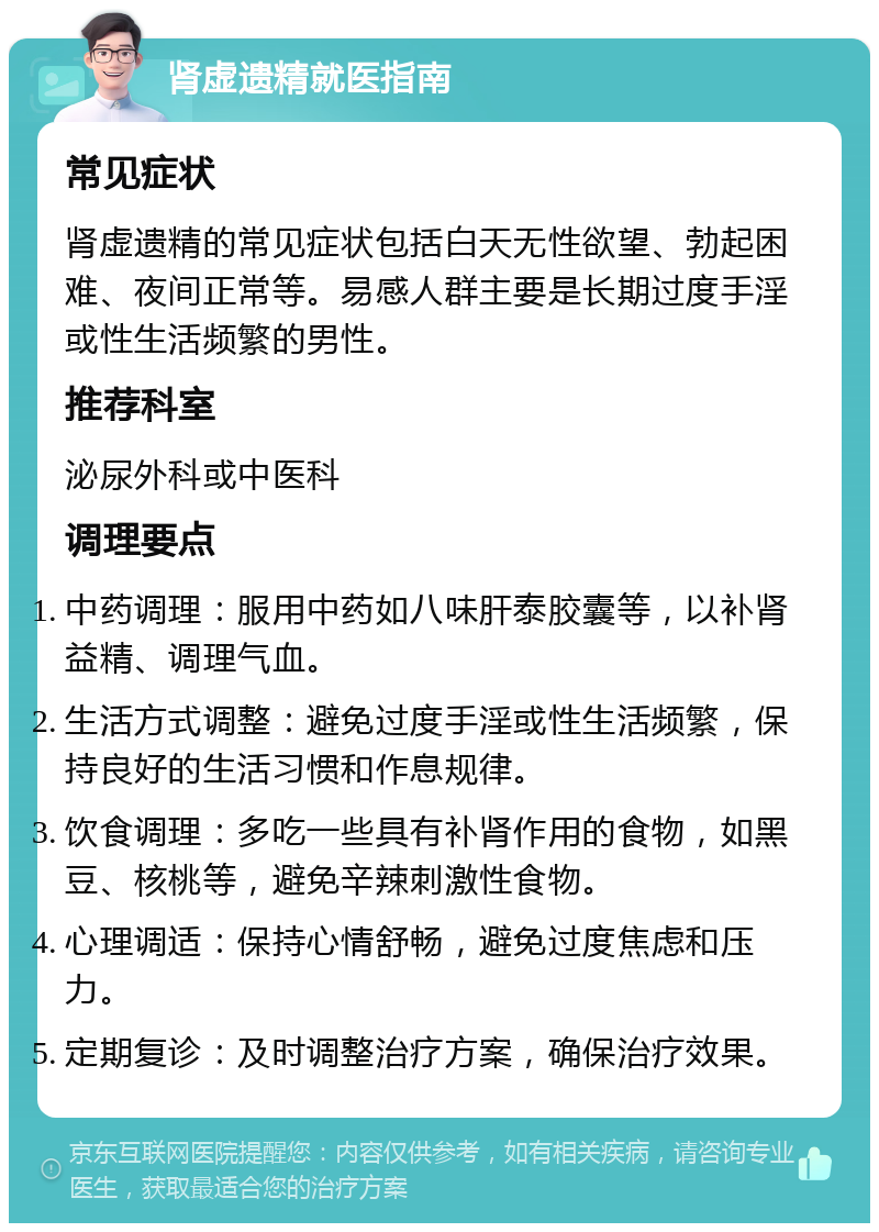 肾虚遗精就医指南 常见症状 肾虚遗精的常见症状包括白天无性欲望、勃起困难、夜间正常等。易感人群主要是长期过度手淫或性生活频繁的男性。 推荐科室 泌尿外科或中医科 调理要点 中药调理：服用中药如八味肝泰胶囊等，以补肾益精、调理气血。 生活方式调整：避免过度手淫或性生活频繁，保持良好的生活习惯和作息规律。 饮食调理：多吃一些具有补肾作用的食物，如黑豆、核桃等，避免辛辣刺激性食物。 心理调适：保持心情舒畅，避免过度焦虑和压力。 定期复诊：及时调整治疗方案，确保治疗效果。