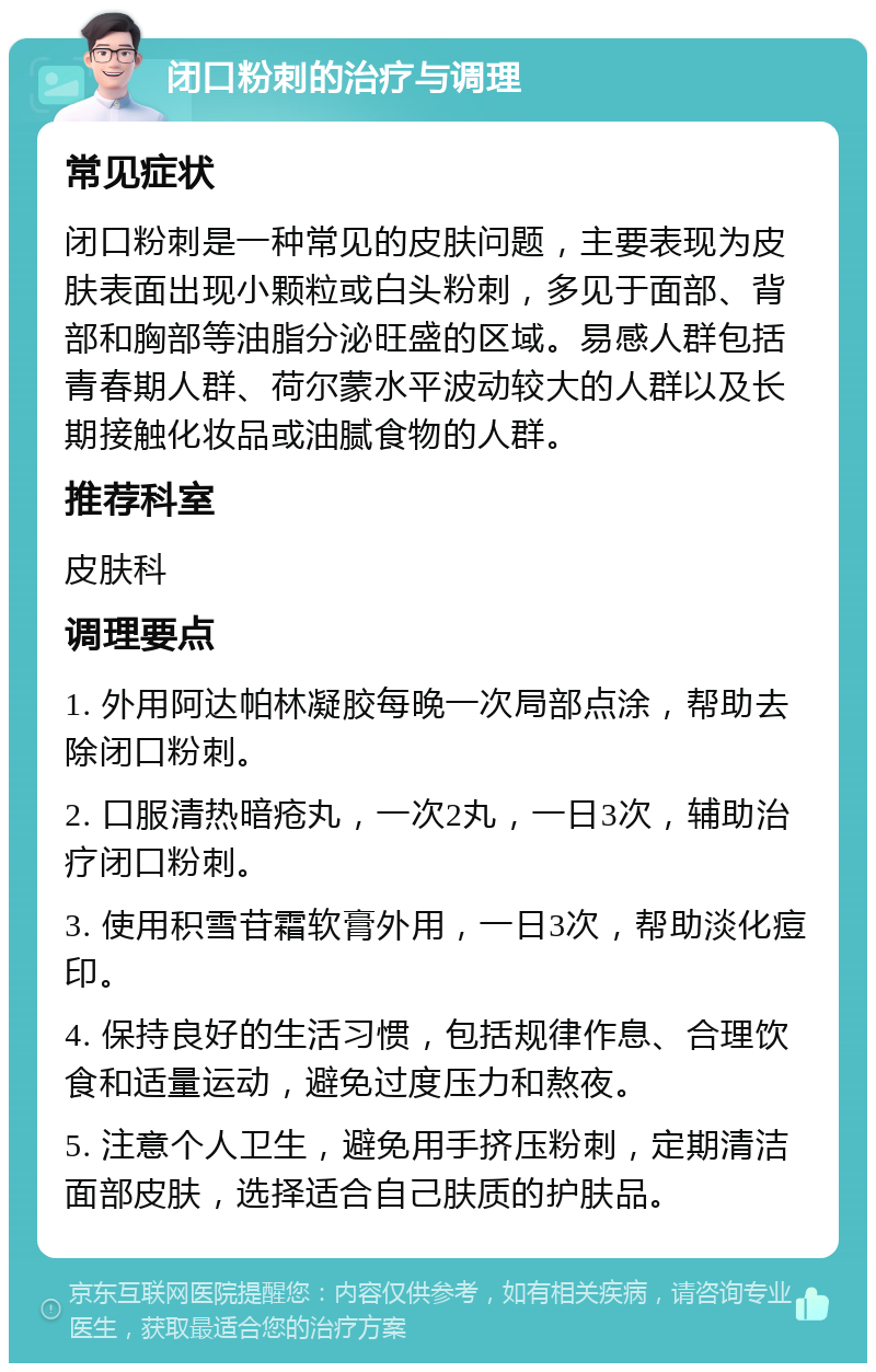 闭口粉刺的治疗与调理 常见症状 闭口粉刺是一种常见的皮肤问题，主要表现为皮肤表面出现小颗粒或白头粉刺，多见于面部、背部和胸部等油脂分泌旺盛的区域。易感人群包括青春期人群、荷尔蒙水平波动较大的人群以及长期接触化妆品或油腻食物的人群。 推荐科室 皮肤科 调理要点 1. 外用阿达帕林凝胶每晚一次局部点涂，帮助去除闭口粉刺。 2. 口服清热暗疮丸，一次2丸，一日3次，辅助治疗闭口粉刺。 3. 使用积雪苷霜软膏外用，一日3次，帮助淡化痘印。 4. 保持良好的生活习惯，包括规律作息、合理饮食和适量运动，避免过度压力和熬夜。 5. 注意个人卫生，避免用手挤压粉刺，定期清洁面部皮肤，选择适合自己肤质的护肤品。