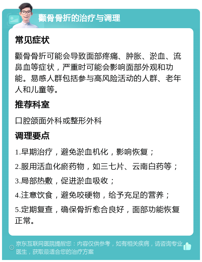 颧骨骨折的治疗与调理 常见症状 颧骨骨折可能会导致面部疼痛、肿胀、淤血、流鼻血等症状，严重时可能会影响面部外观和功能。易感人群包括参与高风险活动的人群、老年人和儿童等。 推荐科室 口腔颌面外科或整形外科 调理要点 1.早期治疗，避免淤血机化，影响恢复； 2.服用活血化瘀药物，如三七片、云南白药等； 3.局部热敷，促进淤血吸收； 4.注意饮食，避免咬硬物，给予充足的营养； 5.定期复查，确保骨折愈合良好，面部功能恢复正常。