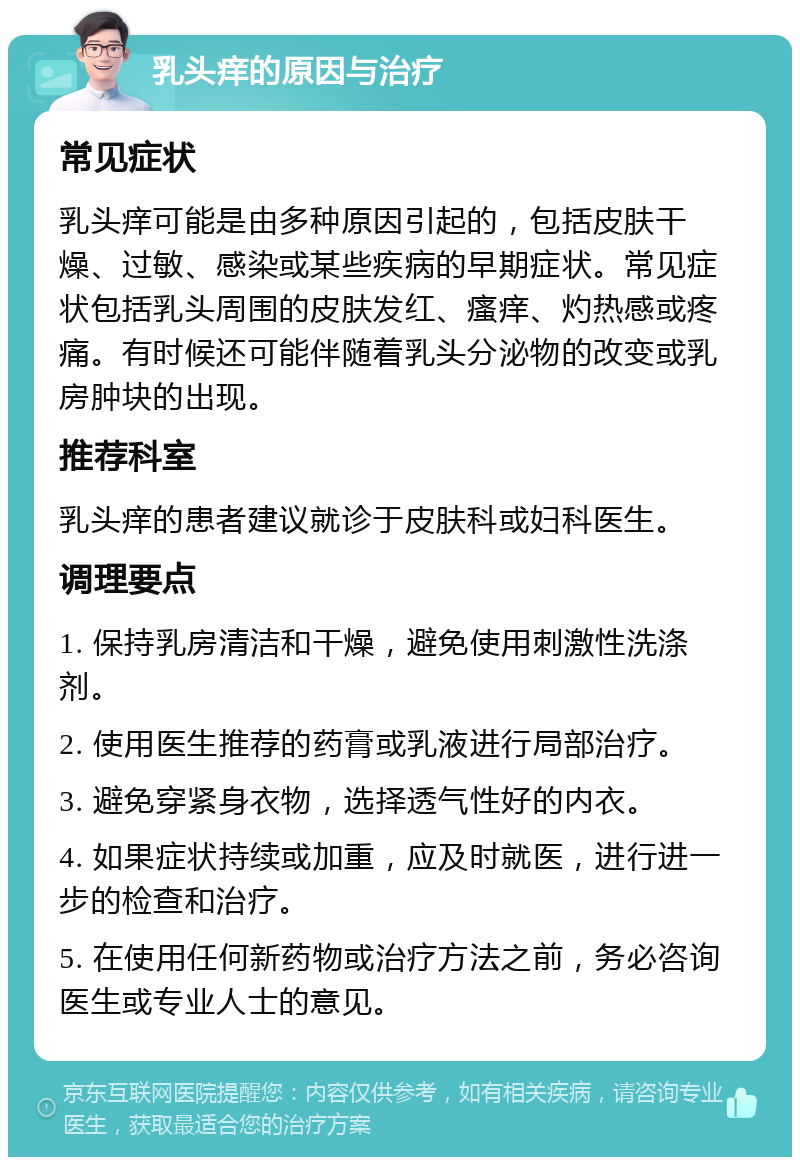 乳头痒的原因与治疗 常见症状 乳头痒可能是由多种原因引起的，包括皮肤干燥、过敏、感染或某些疾病的早期症状。常见症状包括乳头周围的皮肤发红、瘙痒、灼热感或疼痛。有时候还可能伴随着乳头分泌物的改变或乳房肿块的出现。 推荐科室 乳头痒的患者建议就诊于皮肤科或妇科医生。 调理要点 1. 保持乳房清洁和干燥，避免使用刺激性洗涤剂。 2. 使用医生推荐的药膏或乳液进行局部治疗。 3. 避免穿紧身衣物，选择透气性好的内衣。 4. 如果症状持续或加重，应及时就医，进行进一步的检查和治疗。 5. 在使用任何新药物或治疗方法之前，务必咨询医生或专业人士的意见。