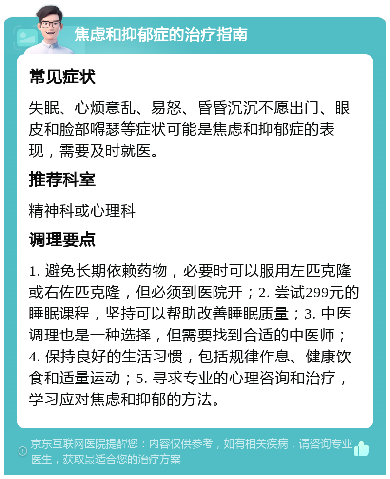 焦虑和抑郁症的治疗指南 常见症状 失眠、心烦意乱、易怒、昏昏沉沉不愿出门、眼皮和脸部嘚瑟等症状可能是焦虑和抑郁症的表现，需要及时就医。 推荐科室 精神科或心理科 调理要点 1. 避免长期依赖药物，必要时可以服用左匹克隆或右佐匹克隆，但必须到医院开；2. 尝试299元的睡眠课程，坚持可以帮助改善睡眠质量；3. 中医调理也是一种选择，但需要找到合适的中医师；4. 保持良好的生活习惯，包括规律作息、健康饮食和适量运动；5. 寻求专业的心理咨询和治疗，学习应对焦虑和抑郁的方法。