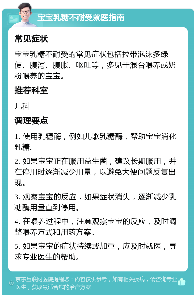 宝宝乳糖不耐受就医指南 常见症状 宝宝乳糖不耐受的常见症状包括拉带泡沫多绿便、腹泻、腹胀、呕吐等，多见于混合喂养或奶粉喂养的宝宝。 推荐科室 儿科 调理要点 1. 使用乳糖酶，例如儿歌乳糖酶，帮助宝宝消化乳糖。 2. 如果宝宝正在服用益生菌，建议长期服用，并在停用时逐渐减少用量，以避免大便问题反复出现。 3. 观察宝宝的反应，如果症状消失，逐渐减少乳糖酶用量直到停用。 4. 在喂养过程中，注意观察宝宝的反应，及时调整喂养方式和用药方案。 5. 如果宝宝的症状持续或加重，应及时就医，寻求专业医生的帮助。