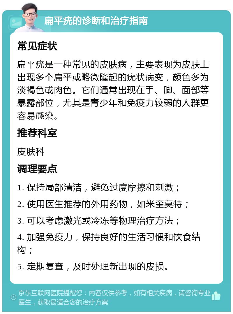 扁平疣的诊断和治疗指南 常见症状 扁平疣是一种常见的皮肤病，主要表现为皮肤上出现多个扁平或略微隆起的疣状病变，颜色多为淡褐色或肉色。它们通常出现在手、脚、面部等暴露部位，尤其是青少年和免疫力较弱的人群更容易感染。 推荐科室 皮肤科 调理要点 1. 保持局部清洁，避免过度摩擦和刺激； 2. 使用医生推荐的外用药物，如米奎莫特； 3. 可以考虑激光或冷冻等物理治疗方法； 4. 加强免疫力，保持良好的生活习惯和饮食结构； 5. 定期复查，及时处理新出现的皮损。